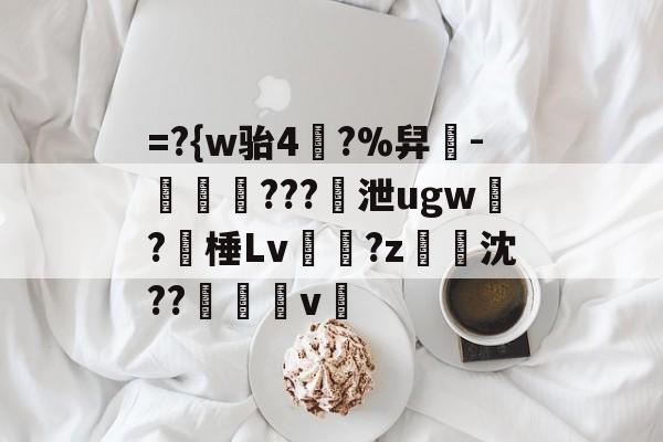 =?{w骀4幥?%舁-娛倷???泄ugw墛?棰Lv顮瓘?z淧沈??醩v暭的简单介绍-九游sports